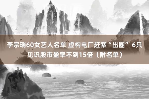 李宗瑞60女艺人名单 虚构电厂赶紧“出圈” 6只见识股市盈率不到15倍（附名单）