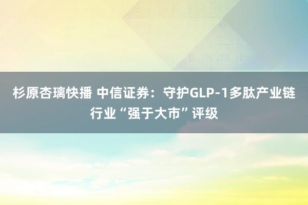 杉原杏璃快播 中信证券：守护GLP-1多肽产业链行业“强于大市”评级