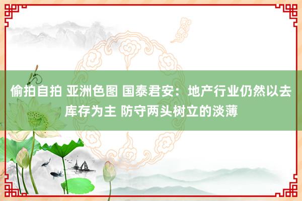 偷拍自拍 亚洲色图 国泰君安：地产行业仍然以去库存为主 防守两头树立的淡薄