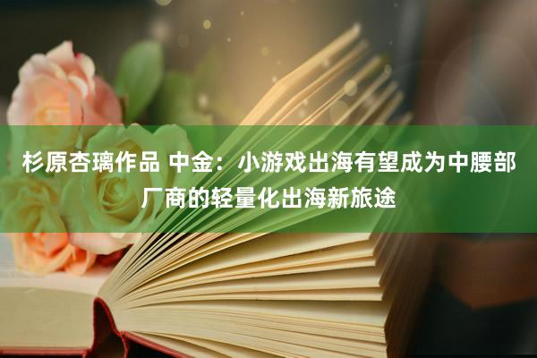 杉原杏璃作品 中金：小游戏出海有望成为中腰部厂商的轻量化出海新旅途