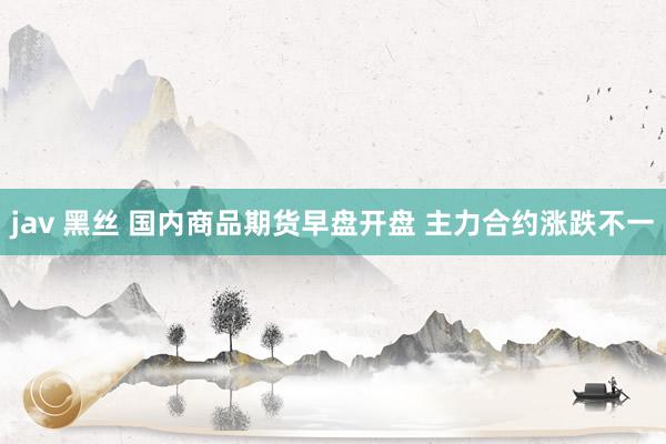 jav 黑丝 国内商品期货早盘开盘 主力合约涨跌不一