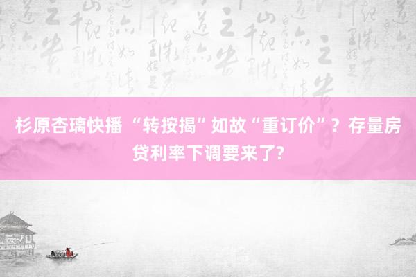 杉原杏璃快播 “转按揭”如故“重订价”？存量房贷利率下调要来了?
