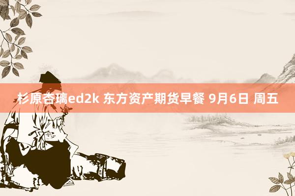 杉原杏璃ed2k 东方资产期货早餐 9月6日 周五