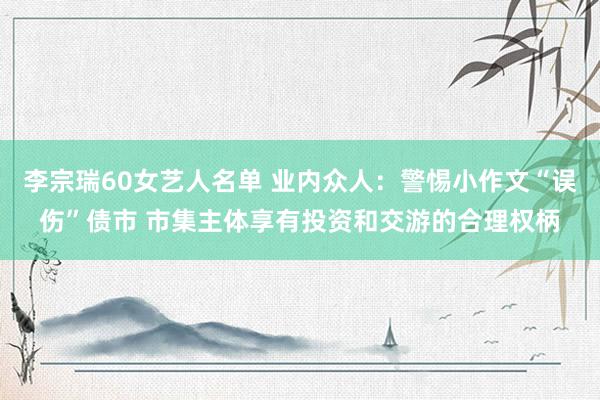 李宗瑞60女艺人名单 业内众人：警惕小作文“误伤”债市 市集主体享有投资和交游的合理权柄