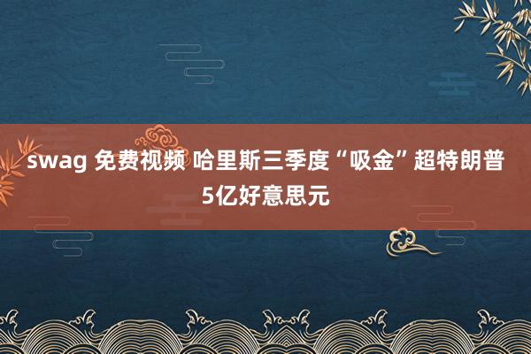 swag 免费视频 哈里斯三季度“吸金”超特朗普5亿好意思元