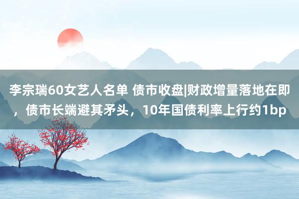 李宗瑞60女艺人名单 债市收盘|财政增量落地在即，债市长端避其矛头，10年国债利率上行约1bp