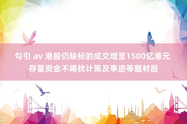 勾引 av 港股仍缺标的成交增至1500亿港元 存量资金不竭找计策及事迹等题材股