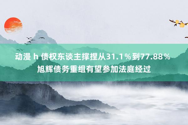 动漫 h 债权东谈主撑捏从31.1％到77.88％ 旭辉债务重组有望参加法庭经过