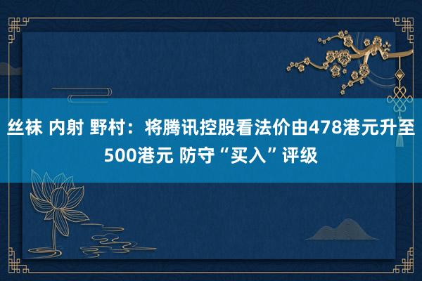 丝袜 内射 野村：将腾讯控股看法价由478港元升至500港元 防守“买入”评级