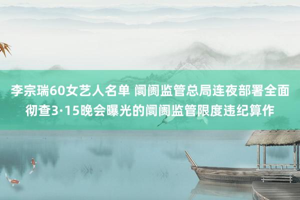 李宗瑞60女艺人名单 阛阓监管总局连夜部署全面彻查3·15晚会曝光的阛阓监管限度违纪算作