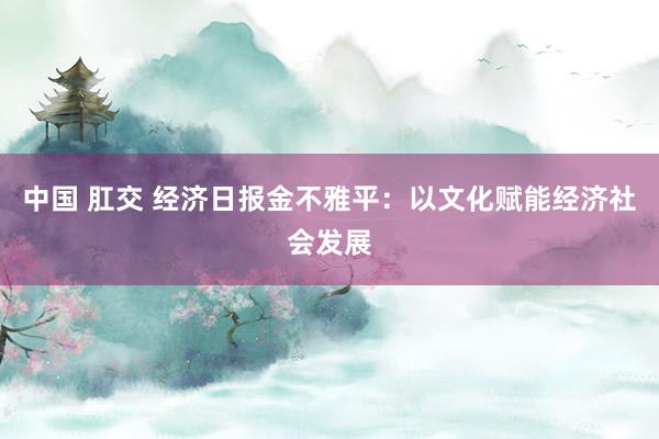 中国 肛交 经济日报金不雅平：以文化赋能经济社会发展