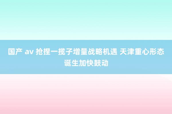 国产 av 抢捏一揽子增量战略机遇 天津重心形态诞生加快鼓动