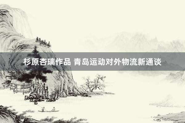 杉原杏璃作品 青岛运动对外物流新通谈