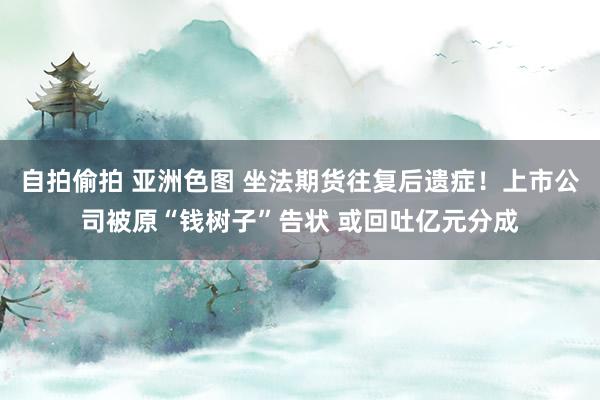 自拍偷拍 亚洲色图 坐法期货往复后遗症！上市公司被原“钱树子”告状 或回吐亿元分成