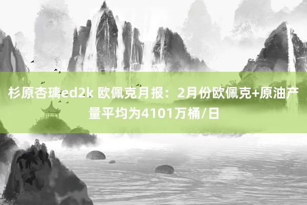 杉原杏璃ed2k 欧佩克月报：2月份欧佩克+原油产量平均为4101万桶/日