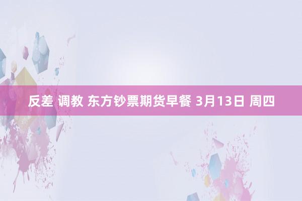 反差 调教 东方钞票期货早餐 3月13日 周四