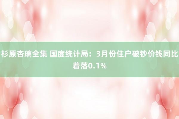 杉原杏璃全集 国度统计局：3月份住户破钞价钱同比着落0.1%