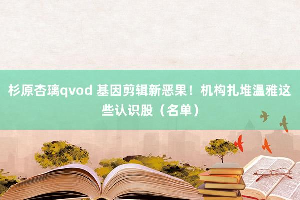 杉原杏璃qvod 基因剪辑新恶果！机构扎堆温雅这些认识股（名单）