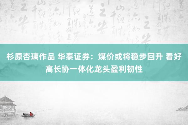 杉原杏璃作品 华泰证券：煤价或将稳步回升 看好高长协一体化龙头盈利韧性