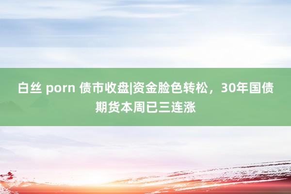 白丝 porn 债市收盘|资金脸色转松，30年国债期货本周已三连涨