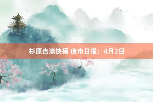 杉原杏璃快播 债市日报：4月2日